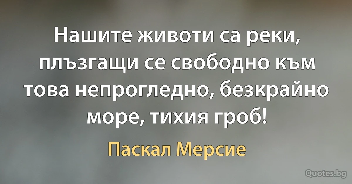 Нашите животи са реки, плъзгащи се свободно към това непрогледно, безкрайно море, тихия гроб! (Паскал Мерсие)