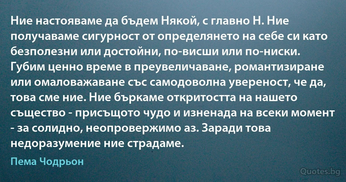 Ние настояваме да бъдем Някой, с главно Н. Ние получаваме сигурност от определянето на себе си като безполезни или достойни, по-висши или по-ниски. Губим ценно време в преувеличаване, романтизиране или омаловажаване със самодоволна увереност, че да, това сме ние. Ние бъркаме откритостта на нашето същество - присъщото чудо и изненада на всеки момент - за солидно, неопровержимо аз. Заради това недоразумение ние страдаме. (Пема Чодрьон)