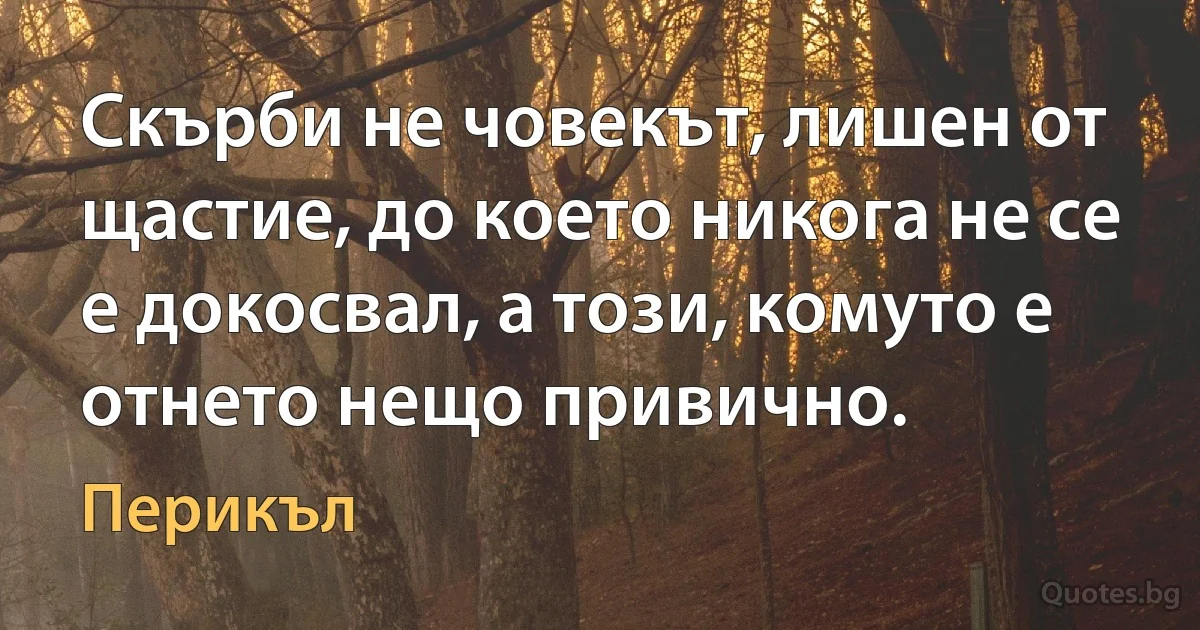 Скърби не човекът, лишен от щастие, до което никога не се е докосвал, а този, комуто е отнето нещо привично. (Перикъл)