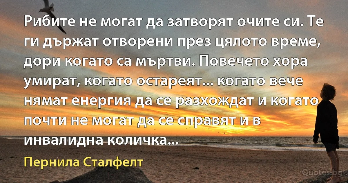 Рибите не могат да затворят очите си. Те ги държат отворени през цялото време, дори когато са мъртви. Повечето хора умират, когато остареят... когато вече нямат енергия да се разхождат и когато почти не могат да се справят и в инвалидна количка... (Пернила Сталфелт)