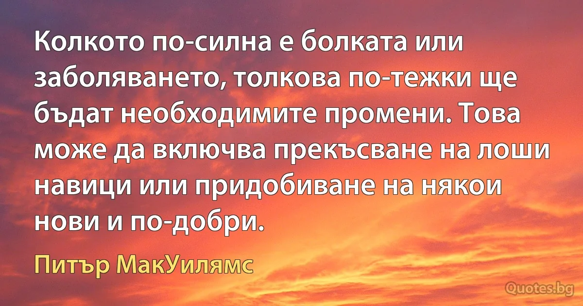 Колкото по-силна е болката или заболяването, толкова по-тежки ще бъдат необходимите промени. Това може да включва прекъсване на лоши навици или придобиване на някои нови и по-добри. (Питър МакУилямс)