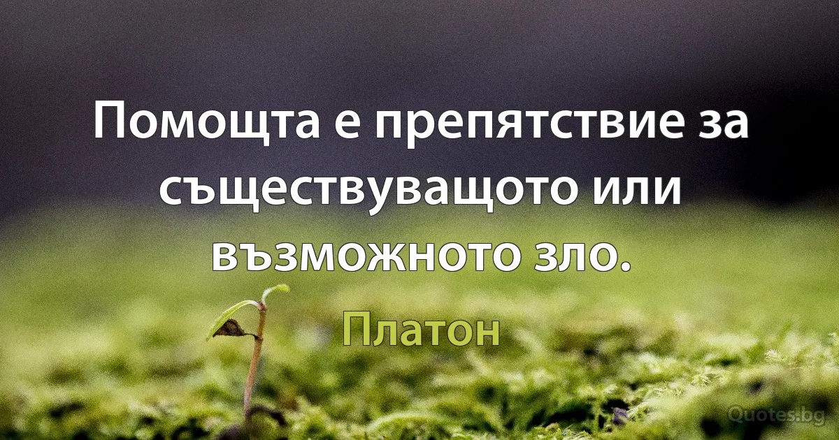 Помощта е препятствие за съществуващото или възможното зло. (Платон)