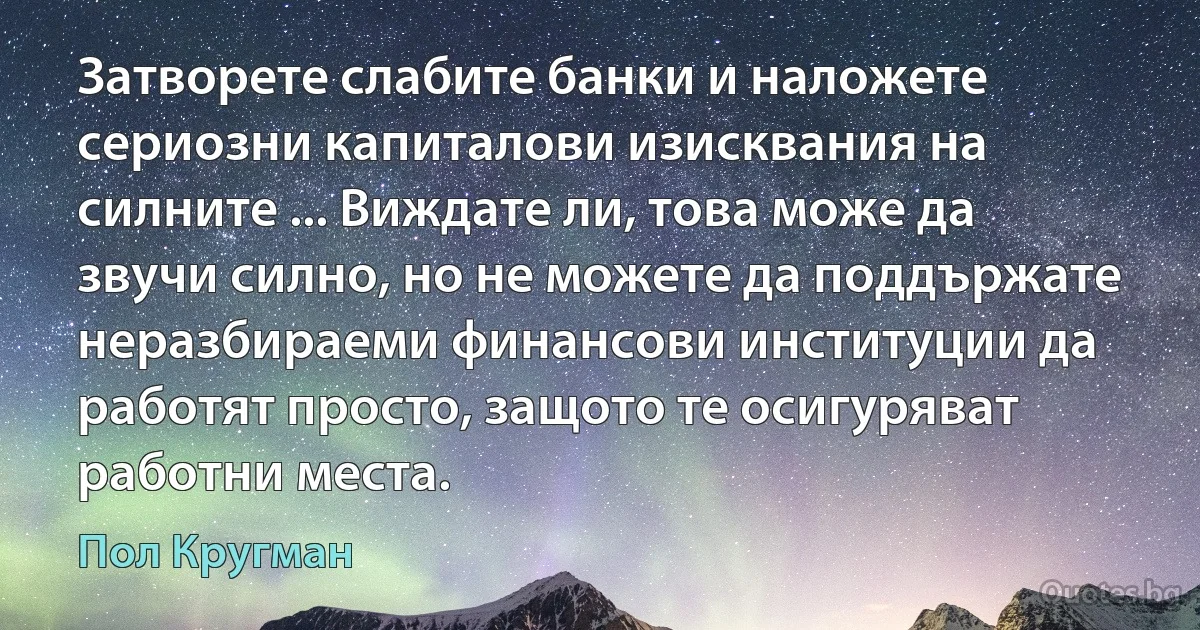 Затворете слабите банки и наложете сериозни капиталови изисквания на силните ... Виждате ли, това може да звучи силно, но не можете да поддържате неразбираеми финансови институции да работят просто, защото те осигуряват работни места. (Пол Кругман)