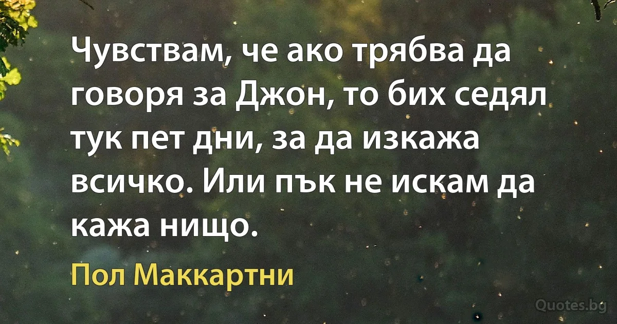 Чувствам, че ако трябва да говоря за Джон, то бих седял тук пет дни, за да изкажа всичко. Или пък не искам да кажа нищо. (Пол Маккартни)