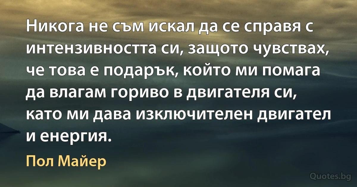 Никога не съм искал да се справя с интензивността си, защото чувствах, че това е подарък, който ми помага да влагам гориво в двигателя си, като ми дава изключителен двигател и енергия. (Пол Майер)