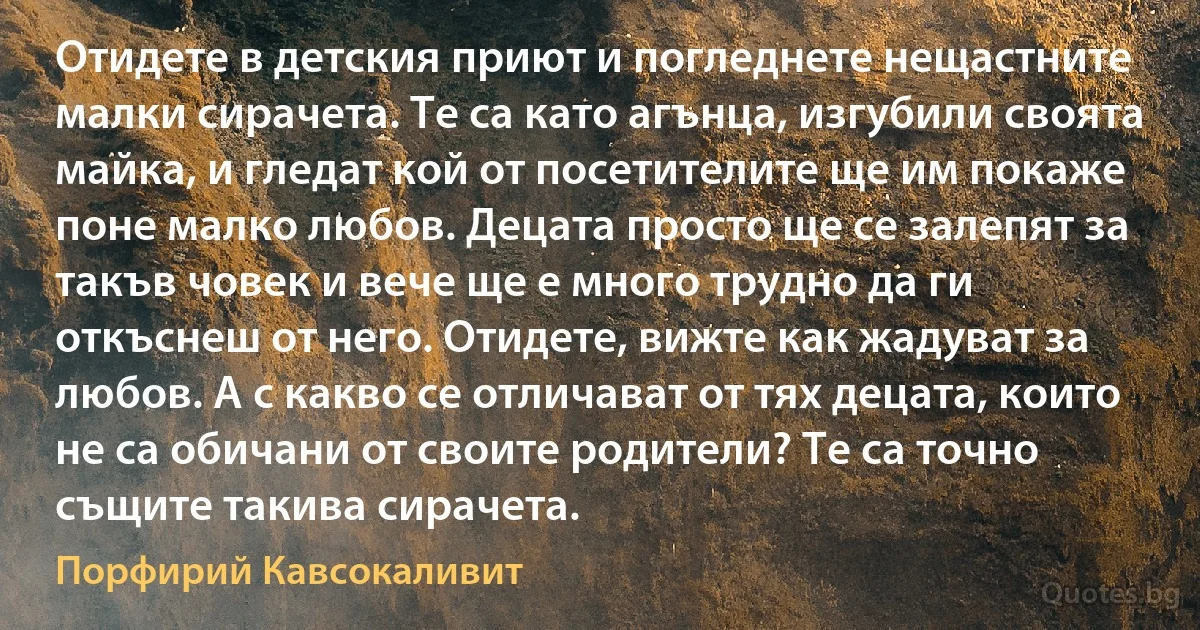 Отидете в детския приют и погледнете нещастните малки сирачета. Те са като агънца, изгубили своята майка, и гледат кой от посетителите ще им покаже поне малко любов. Децата просто ще се залепят за такъв човек и вече ще е много трудно да ги откъснеш от него. Отидете, вижте как жадуват за любов. А с какво се отличават от тях децата, които не са обичани от своите родители? Те са точно същите такива сирачета. (Порфирий Кавсокаливит)