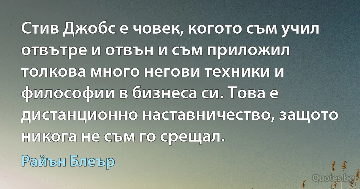 Стив Джобс е човек, когото съм учил отвътре и отвън и съм приложил толкова много негови техники и философии в бизнеса си. Това е дистанционно наставничество, защото никога не съм го срещал. (Райън Блеър)