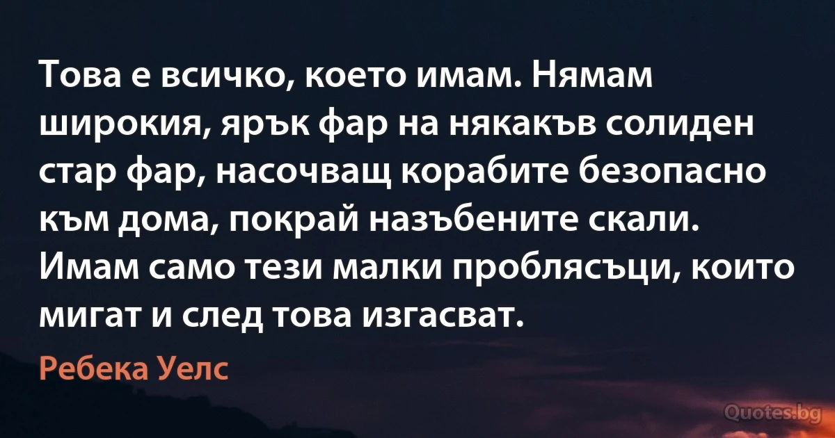 Това е всичко, което имам. Нямам широкия, ярък фар на някакъв солиден стар фар, насочващ корабите безопасно към дома, покрай назъбените скали. Имам само тези малки проблясъци, които мигат и след това изгасват. (Ребека Уелс)