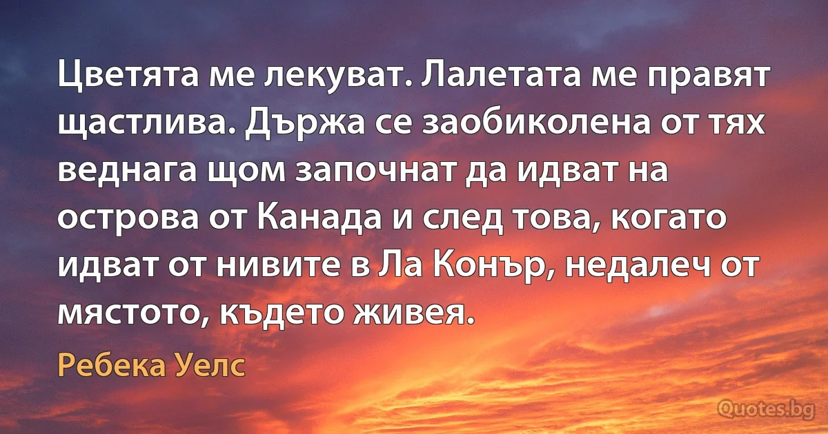 Цветята ме лекуват. Лалетата ме правят щастлива. Държа се заобиколена от тях веднага щом започнат да идват на острова от Канада и след това, когато идват от нивите в Ла Конър, недалеч от мястото, където живея. (Ребека Уелс)