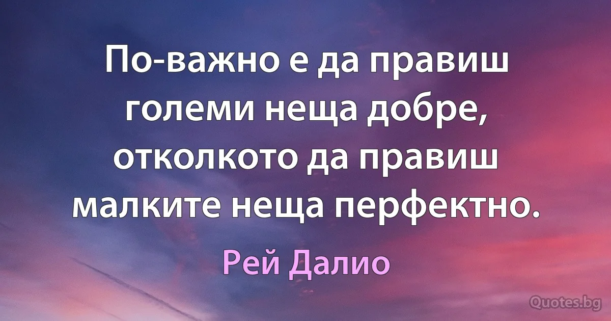 По-важно е да правиш големи неща добре, отколкото да правиш малките неща перфектно. (Рей Далио)