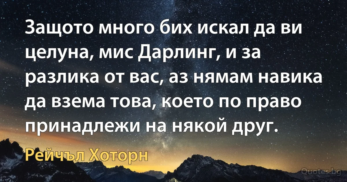 Защото много бих искал да ви целуна, мис Дарлинг, и за разлика от вас, аз нямам навика да взема това, което по право принадлежи на някой друг. (Рейчъл Хоторн)