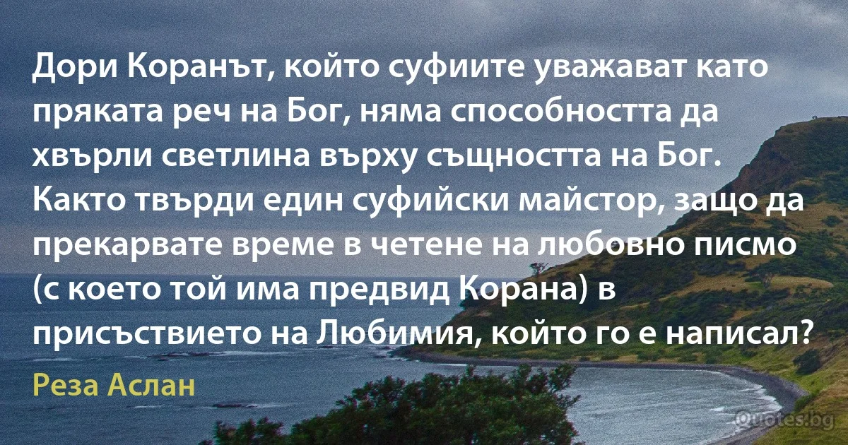 Дори Коранът, който суфиите уважават като пряката реч на Бог, няма способността да хвърли светлина върху същността на Бог. Както твърди един суфийски майстор, защо да прекарвате време в четене на любовно писмо (с което той има предвид Корана) в присъствието на Любимия, който го е написал? (Реза Аслан)