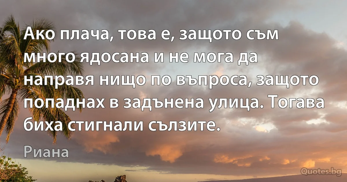 Ако плача, това е, защото съм много ядосана и не мога да направя нищо по въпроса, защото попаднах в задънена улица. Тогава биха стигнали сълзите. (Риана)