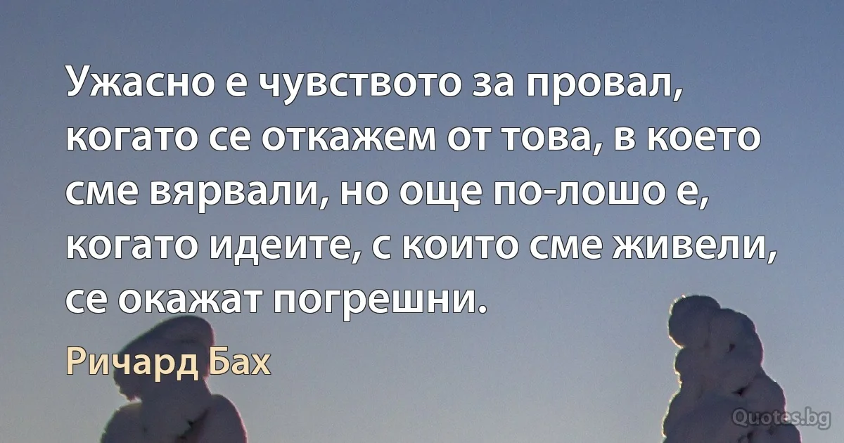 Ужасно е чувството за провал, когато се откажем от това, в което сме вярвали, но още по-лошо е, когато идеите, с които сме живели, се окажат погрешни. (Ричард Бах)