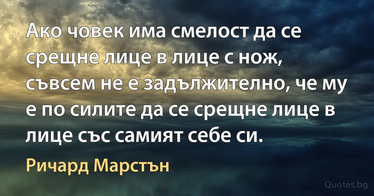 Ако човек има смелост да се срещне лице в лице с нож, съвсем не е задължително, че му е по силите да се срещне лице в лице със самият себе си. (Ричард Марстън)