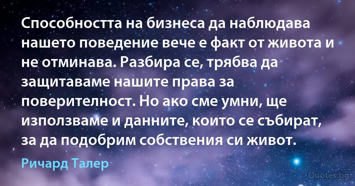 Способността на бизнеса да наблюдава нашето поведение вече е факт от живота и не отминава. Разбира се, трябва да защитаваме нашите права за поверителност. Но ако сме умни, ще използваме и данните, които се събират, за да подобрим собствения си живот. (Ричард Талер)