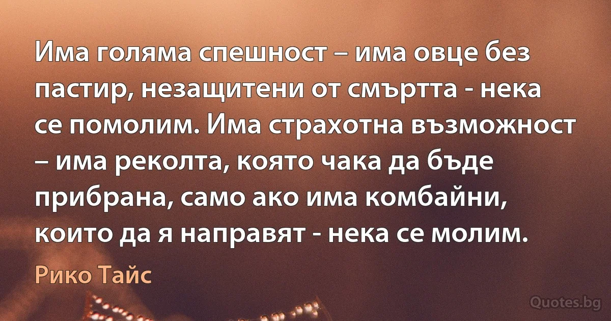 Има голяма спешност – има овце без пастир, незащитени от смъртта - нека се помолим. Има страхотна възможност – има реколта, която чака да бъде прибрана, само ако има комбайни, които да я направят - нека се молим. (Рико Тайс)