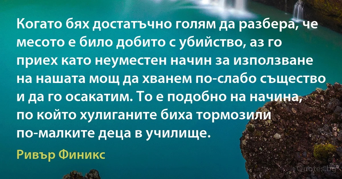 Когато бях достатъчно голям да разбера, че месото е било добито с убийство, аз го приех като неуместен начин за използване на нашата мощ да хванем по-слабо същество и да го осакатим. То е подобно на начина, по който хулиганите биха тормозили по-малките деца в училище. (Ривър Финикс)