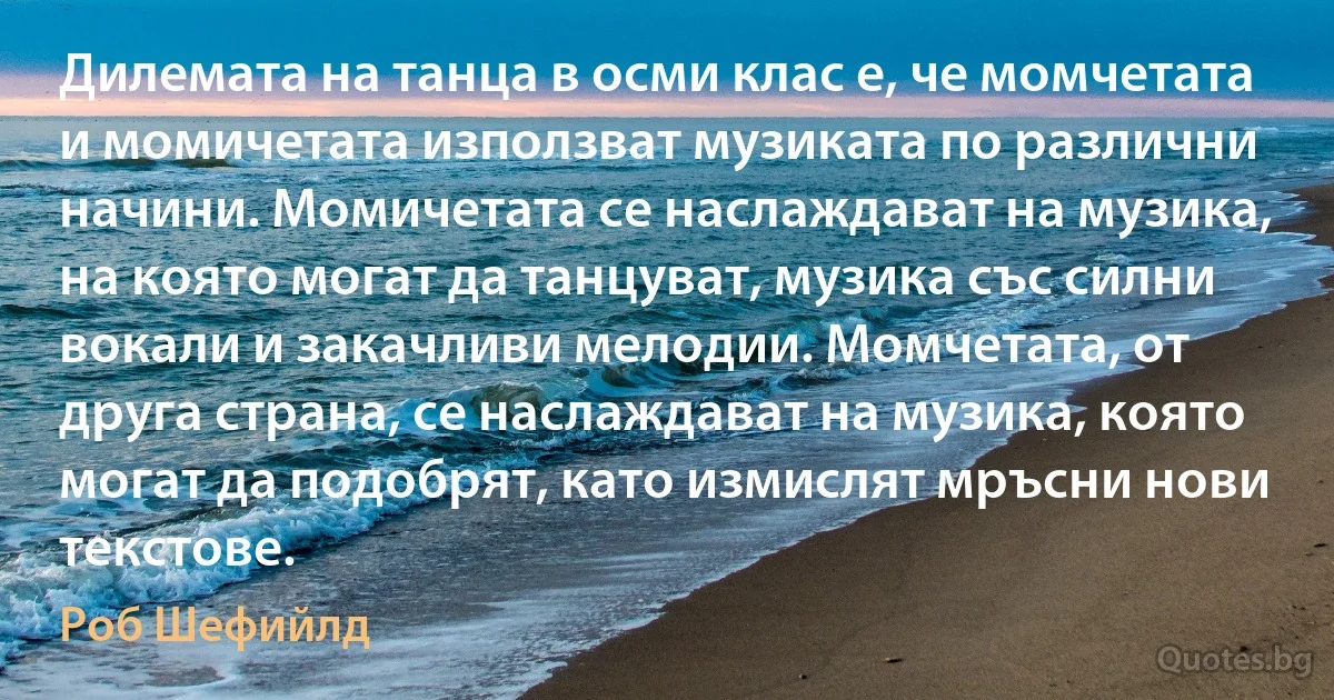 Дилемата на танца в осми клас е, че момчетата и момичетата използват музиката по различни начини. Момичетата се наслаждават на музика, на която могат да танцуват, музика със силни вокали и закачливи мелодии. Момчетата, от друга страна, се наслаждават на музика, която могат да подобрят, като измислят мръсни нови текстове. (Роб Шефийлд)