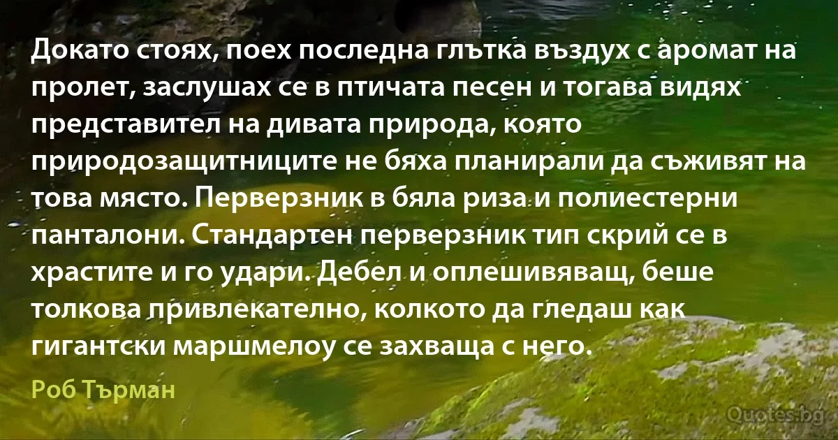 Докато стоях, поех последна глътка въздух с аромат на пролет, заслушах се в птичата песен и тогава видях представител на дивата природа, която природозащитниците не бяха планирали да съживят на това място. Перверзник в бяла риза и полиестерни панталони. Стандартен перверзник тип скрий се в храстите и го удари. Дебел и оплешивяващ, беше толкова привлекателно, колкото да гледаш как гигантски маршмелоу се захваща с него. (Роб Търман)