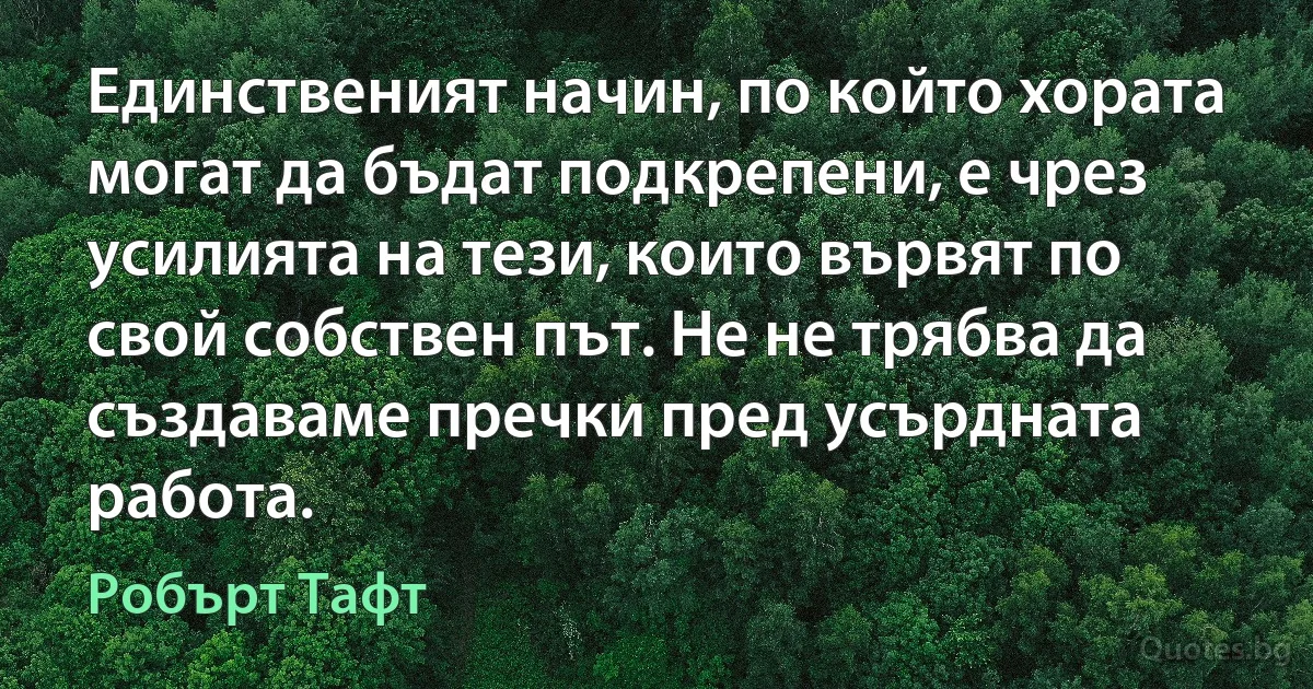 Единственият начин, по който хората могат да бъдат подкрепени, е чрез усилията на тези, които вървят по свой собствен път. Не не трябва да създаваме пречки пред усърдната работа. (Робърт Тафт)