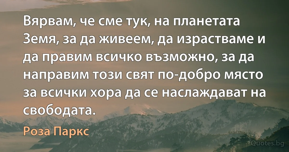 Вярвам, че сме тук, на планетата Земя, за да живеем, да израстваме и да правим всичко възможно, за да направим този свят по-добро място за всички хора да се наслаждават на свободата. (Роза Паркс)