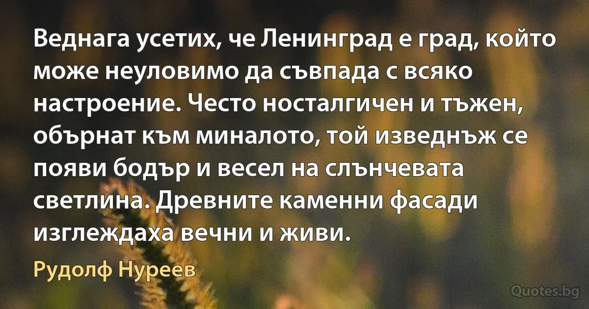 Веднага усетих, че Ленинград е град, който може неуловимо да съвпада с всяко настроение. Често носталгичен и тъжен, обърнат към миналото, той изведнъж се появи бодър и весел на слънчевата светлина. Древните каменни фасади изглеждаха вечни и живи. (Рудолф Нуреев)