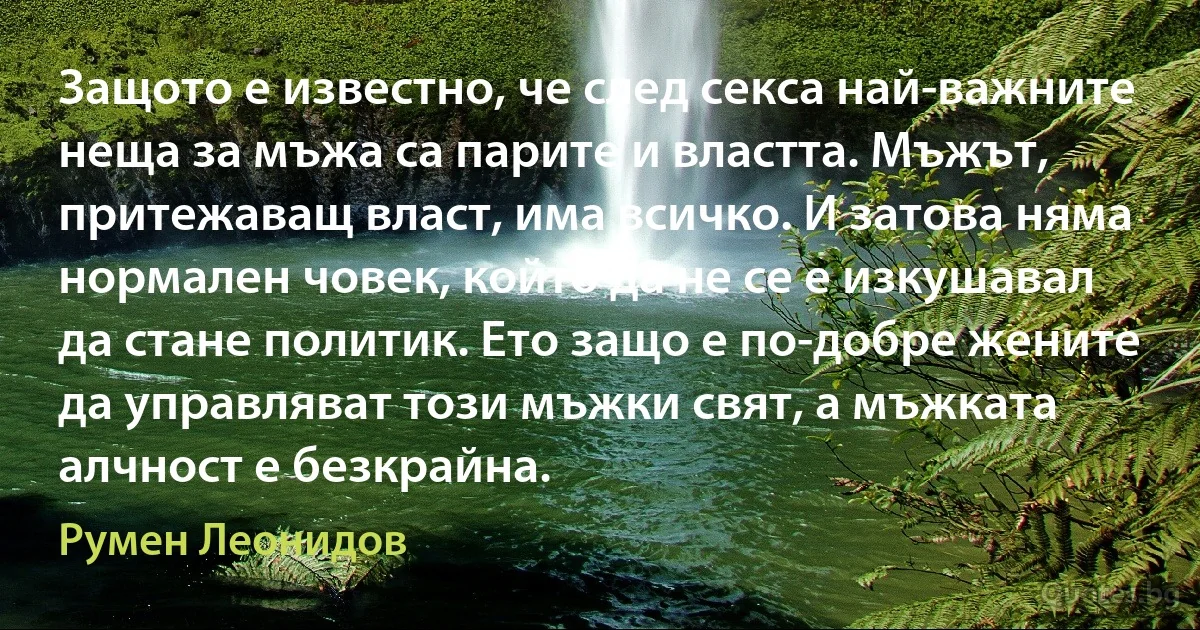 Защото е известно, че след секса най-важните неща за мъжа са парите и властта. Мъжът, притежаващ власт, има всичко. И затова няма нормален човек, който да не се е изкушавал да стане политик. Ето защо е по-добре жените да управляват този мъжки свят, а мъжката алчност е безкрайна. (Румен Леонидов)