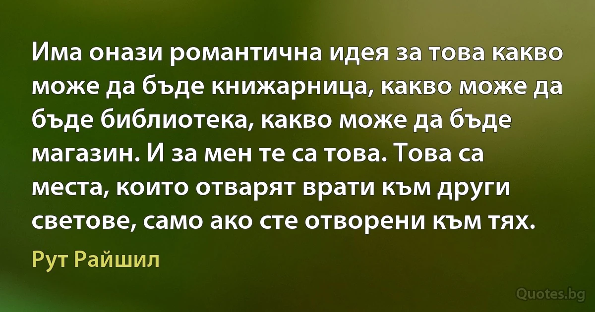 Има онази романтична идея за това какво може да бъде книжарница, какво може да бъде библиотека, какво може да бъде магазин. И за мен те са това. Това са места, които отварят врати към други светове, само ако сте отворени към тях. (Рут Райшил)