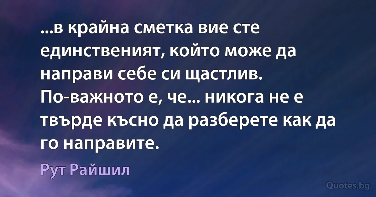 ...в крайна сметка вие сте единственият, който може да направи себе си щастлив. По-важното е, че... никога не е твърде късно да разберете как да го направите. (Рут Райшил)