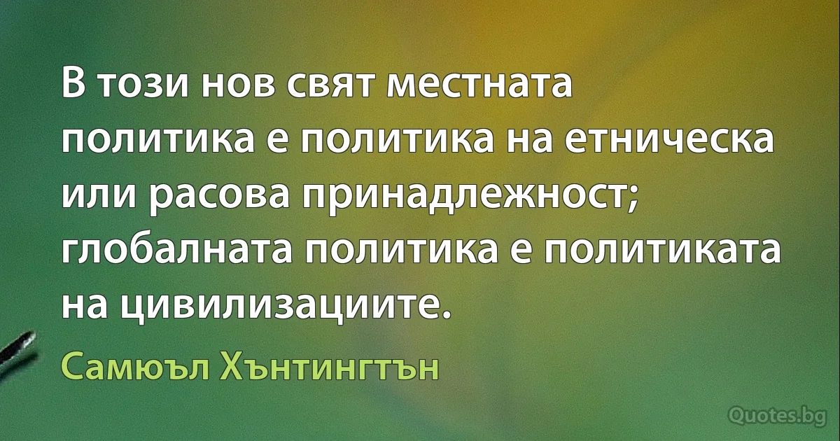 В този нов свят местната политика е политика на етническа или расова принадлежност; глобалната политика е политиката на цивилизациите. (Самюъл Хънтингтън)