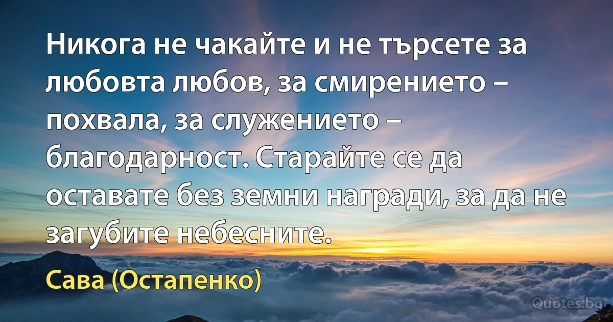 Никога не чакайте и не търсете за любовта любов, за смирението – похвала, за служението – благодарност. Старайте се да оставате без земни награди, за да не загубите небесните. (Сава (Остапенко))