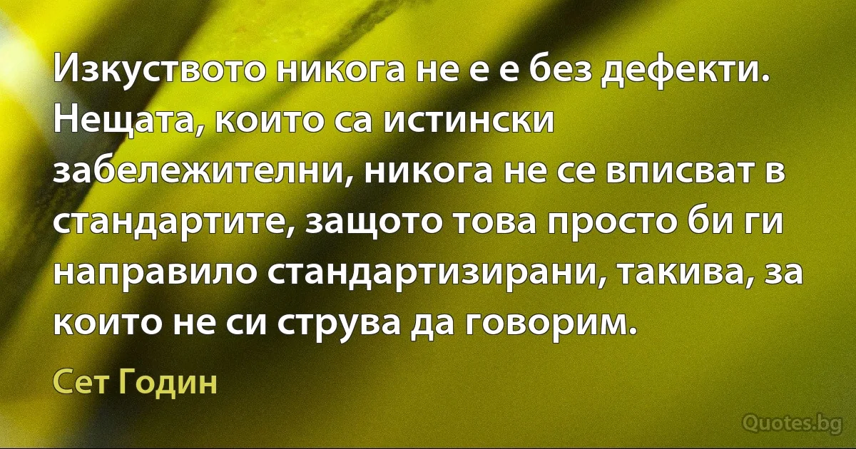 Изкуството никога не е е без дефекти. Нещата, които са истински забележителни, никога не се вписват в стандартите, защото това просто би ги направило стандартизирани, такива, за които не си струва да говорим. (Сет Годин)