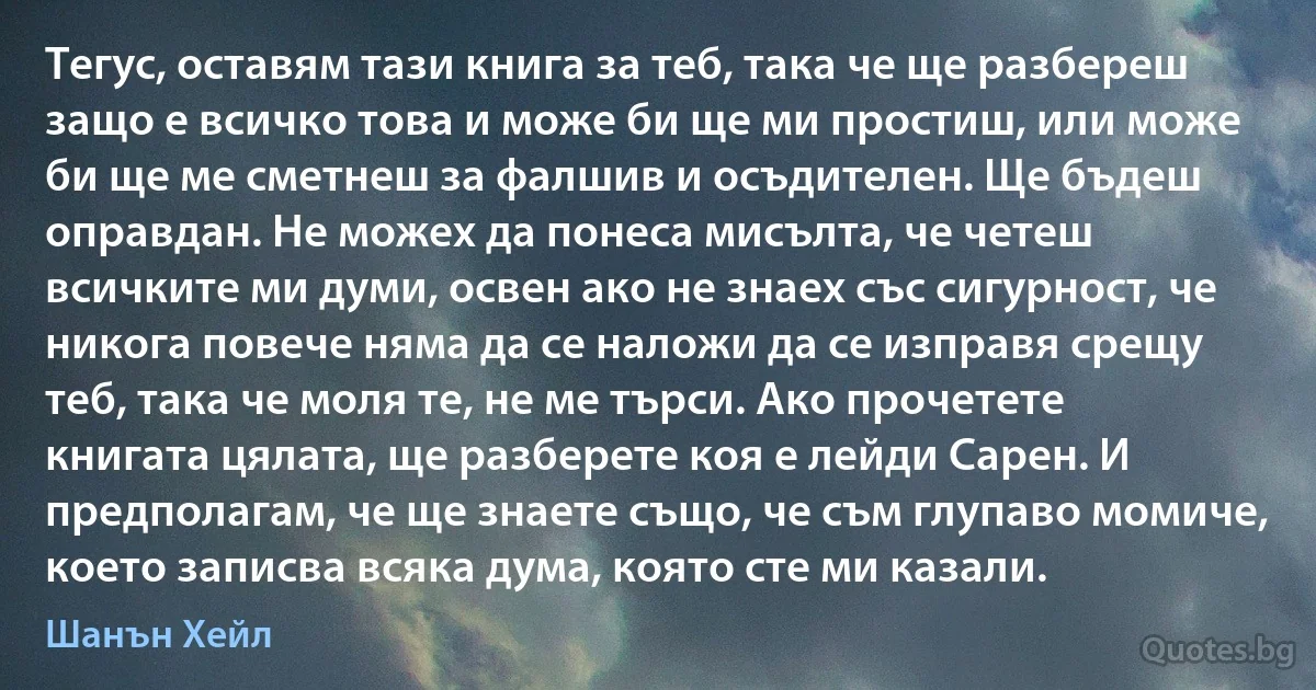 Тегус, оставям тази книга за теб, така че ще разбереш защо е всичко това и може би ще ми простиш, или може би ще ме сметнеш за фалшив и осъдителен. Ще бъдеш оправдан. Не можех да понеса мисълта, че четеш всичките ми думи, освен ако не знаех със сигурност, че никога повече няма да се наложи да се изправя срещу теб, така че моля те, не ме търси. Ако прочетете книгата цялата, ще разберете коя е лейди Сарен. И предполагам, че ще знаете също, че съм глупаво момиче, което записва всяка дума, която сте ми казали. (Шанън Хейл)