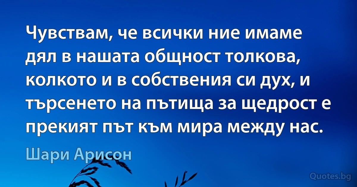 Чувствам, че всички ние имаме дял в нашата общност толкова, колкото и в собствения си дух, и търсенето на пътища за щедрост е прекият път към мира между нас. (Шари Арисон)