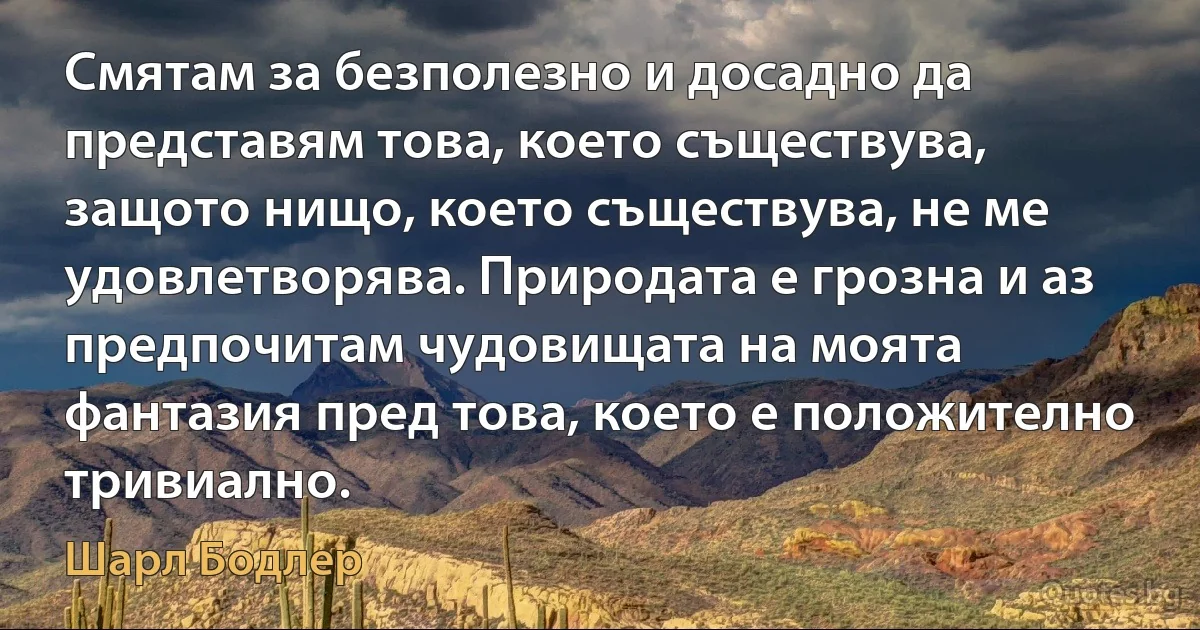 Смятам за безполезно и досадно да представям това, което съществува, защото нищо, което съществува, не ме удовлетворява. Природата е грозна и аз предпочитам чудовищата на моята фантазия пред това, което е положително тривиално. (Шарл Бодлер)