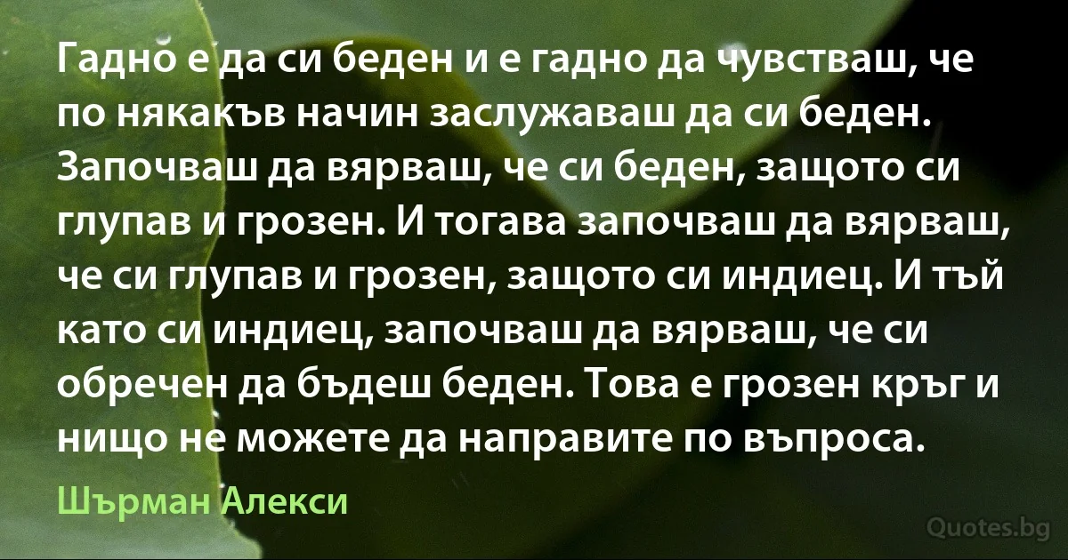 Гадно е да си беден и е гадно да чувстваш, че по някакъв начин заслужаваш да си беден. Започваш да вярваш, че си беден, защото си глупав и грозен. И тогава започваш да вярваш, че си глупав и грозен, защото си индиец. И тъй като си индиец, започваш да вярваш, че си обречен да бъдеш беден. Това е грозен кръг и нищо не можете да направите по въпроса. (Шърман Алекси)