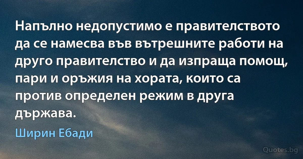 Напълно недопустимо е правителството да се намесва във вътрешните работи на друго правителство и да изпраща помощ, пари и оръжия на хората, които са против определен режим в друга държава. (Ширин Ебади)