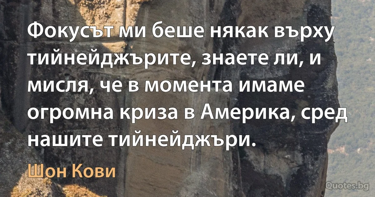 Фокусът ми беше някак върху тийнейджърите, знаете ли, и мисля, че в момента имаме огромна криза в Америка, сред нашите тийнейджъри. (Шон Кови)