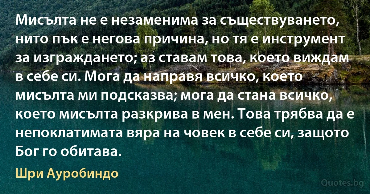 Мисълта не е незаменима за съществуването, нито пък е негова причина, но тя е инструмент за изграждането; аз ставам това, което виждам в себе си. Мога да направя всичко, което мисълта ми подсказва; мога да стана всичко, което мисълта разкрива в мен. Това трябва да е непоклатимата вяра на човек в себе си, защото Бог го обитава. (Шри Ауробиндо)