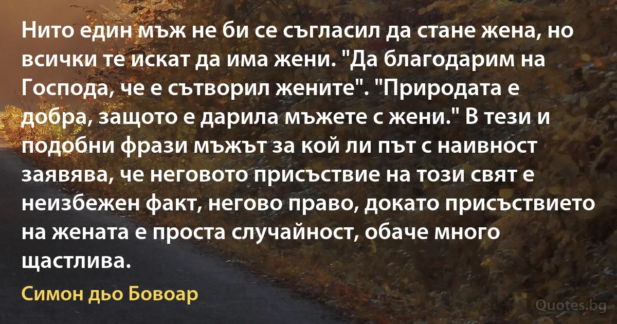 Нито един мъж не би се съгласил да стане жена, но всички те искат да има жени. "Да благодарим на Господа, че е сътворил жените". "Природата е добра, защото е дарила мъжете с жени." В тези и подобни фрази мъжът за кой ли път с наивност заявява, че неговото присъствие на този свят е неизбежен факт, негово право, докато присъствието на жената е проста случайност, обаче много щастлива. (Симон дьо Бовоар)