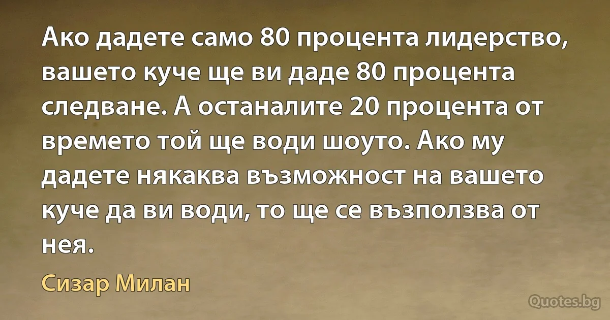 Ако дадете само 80 процента лидерство, вашето куче ще ви даде 80 процента следване. А останалите 20 процента от времето той ще води шоуто. Ако му дадете някаква възможност на вашето куче да ви води, то ще се възползва от нея. (Сизар Милан)