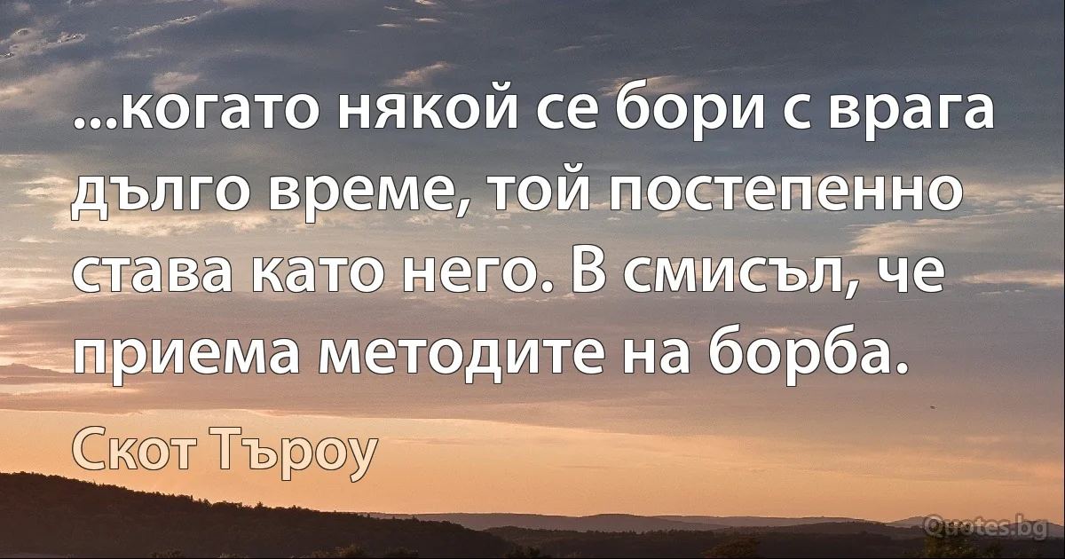 ...когато някой се бори с врага дълго време, той постепенно става като него. В смисъл, че приема методите на борба. (Скот Търоу)