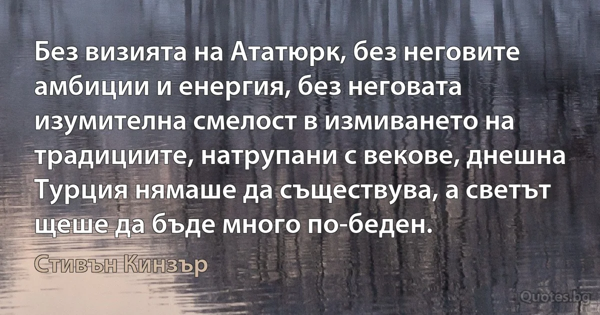 Без визията на Ататюрк, без неговите амбиции и енергия, без неговата изумителна смелост в измиването на традициите, натрупани с векове, днешна Турция нямаше да съществува, а светът щеше да бъде много по-беден. (Стивън Кинзър)