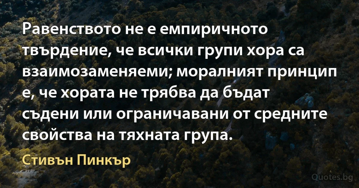 Равенството не е емпиричното твърдение, че всички групи хора са взаимозаменяеми; моралният принцип е, че хората не трябва да бъдат съдени или ограничавани от средните свойства на тяхната група. (Стивън Пинкър)