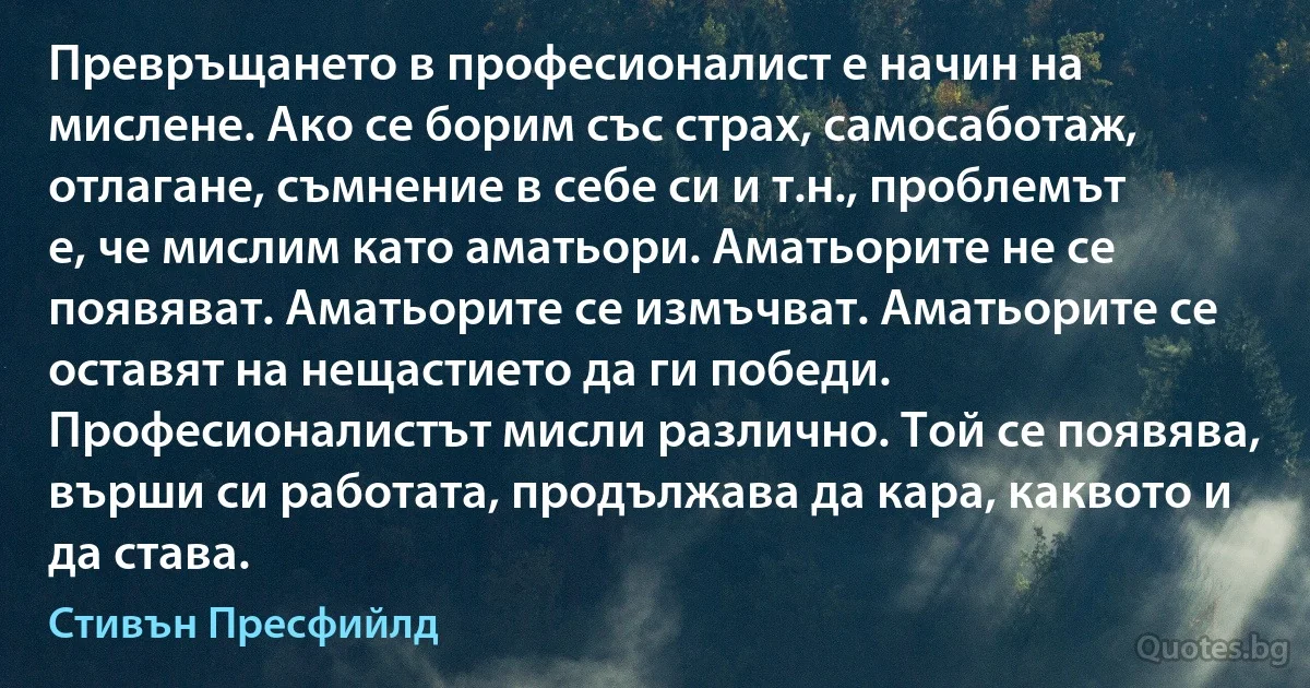 Превръщането в професионалист е начин на мислене. Ако се борим със страх, самосаботаж, отлагане, съмнение в себе си и т.н., проблемът е, че мислим като аматьори. Аматьорите не се появяват. Аматьорите се измъчват. Аматьорите се оставят на нещастието да ги победи. Професионалистът мисли различно. Той се появява, върши си работата, продължава да кара, каквото и да става. (Стивън Пресфийлд)