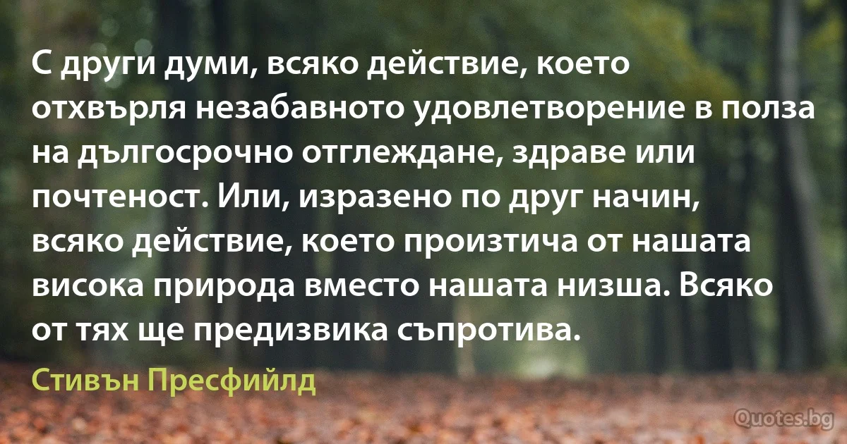 С други думи, всяко действие, което отхвърля незабавното удовлетворение в полза на дългосрочно отглеждане, здраве или почтеност. Или, изразено по друг начин, всяко действие, което произтича от нашата висока природа вместо нашата низша. Всяко от тях ще предизвика съпротива. (Стивън Пресфийлд)