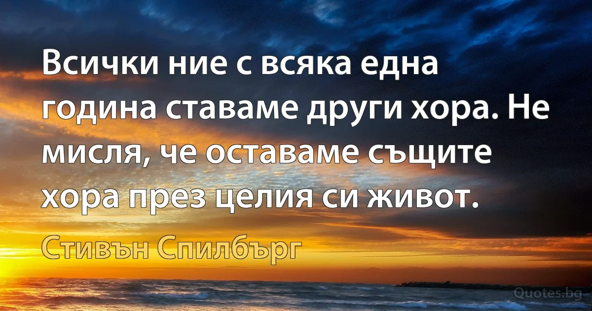 Всички ние с всяка една година ставаме други хора. Не мисля, че оставаме същите хора през целия си живот. (Стивън Спилбърг)