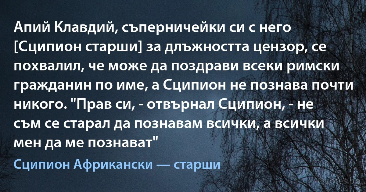 Апий Клавдий, съперничейки си с него [Сципион старши] за длъжността цензор, се похвалил, че може да поздрави всеки римски гражданин по име, а Сципион не познава почти никого. "Прав си, - отвърнал Сципион, - не съм се старал да познавам всички, а всички мен да ме познават" (Сципион Африкански — старши)