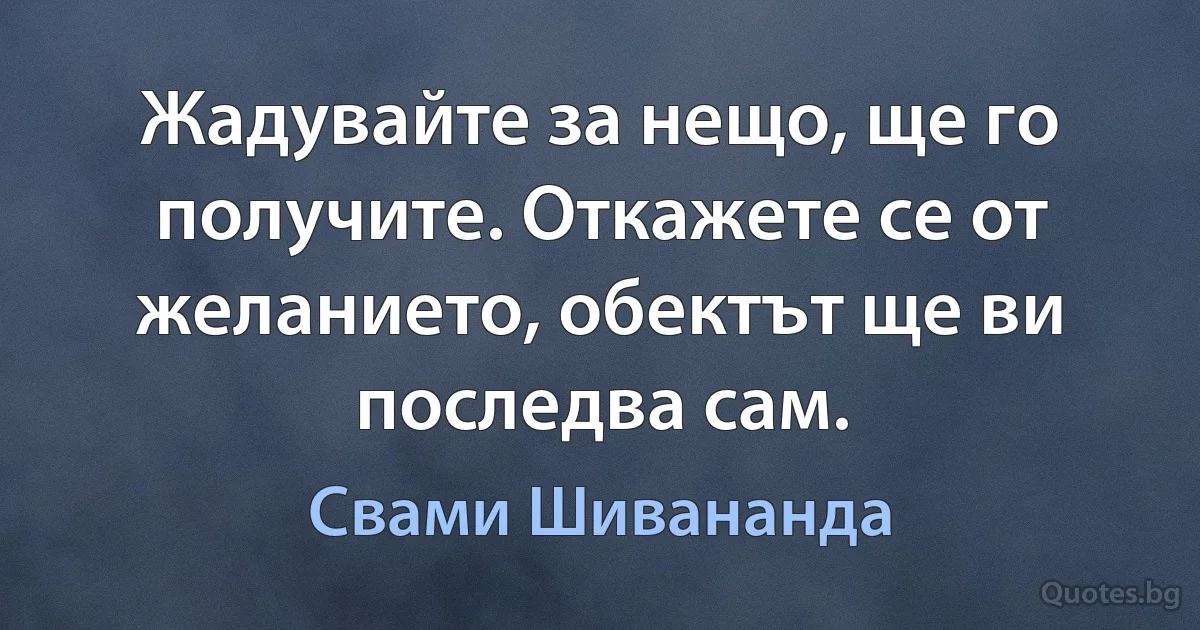 Жадувайте за нещо, ще го получите. Откажете се от желанието, обектът ще ви последва сам. (Свами Шивананда)